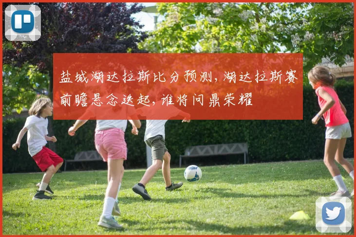 盐城湖达拉斯比分预测,湖达拉斯赛前瞻悬念迭起,谁将问鼎荣耀