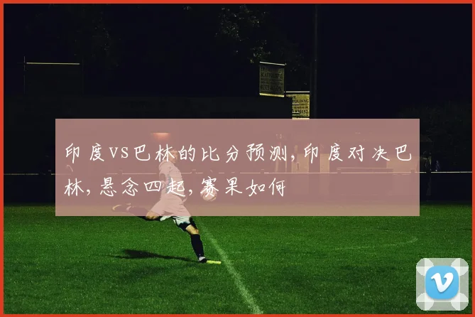 印度vs巴林的比分预测,印度对决巴林,悬念四起,赛果如何