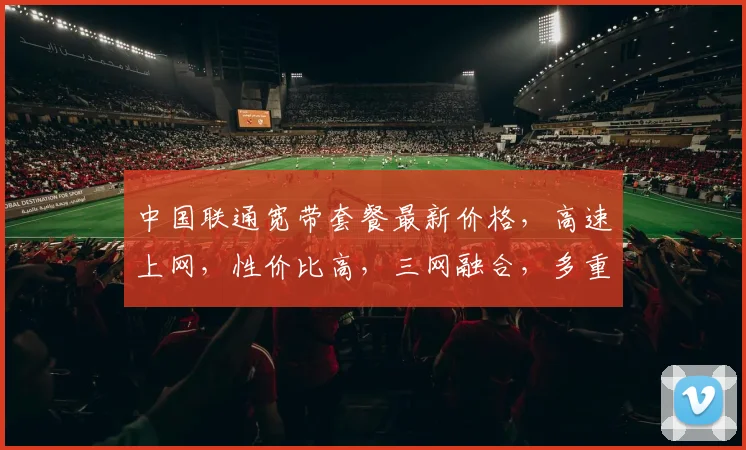 中国联通宽带套餐最新价格，高速上网，性价比高，三网融合，多重优惠，惊喜连连