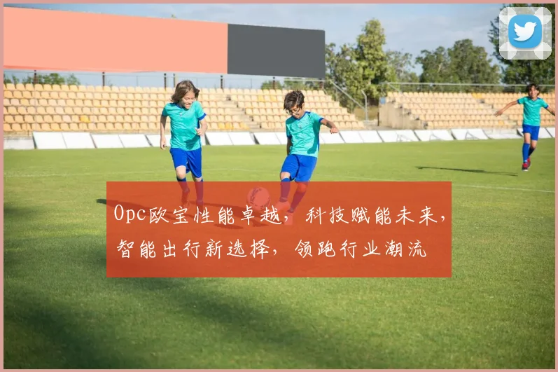 Opc欧宝性能卓越，科技赋能未来，智能出行新选择，领跑行业潮流